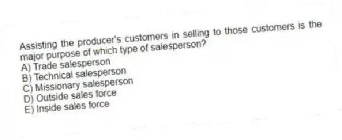 Assisting the producer's customers in selling to those customers is the major purpose of which type of salesperson?
A) Trade salesperson
B) Technical salesperson
C) Missionary salesperson
D) Outside sales force
E) Inside sales force