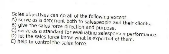 Sales objectives can do all of the following except
A) serve as a deterrent both to salespeople and their clients.
B) give the sales force direction and purpose.
C) serve as a standard for evaluating salesperson performance.
D) let the sales force know what is expected of them.
E) help to control the sales force.