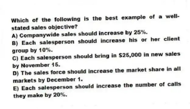 Which of the following is the best example of a well-stated sales objective?
A) Companywide sales should increase by 25%.
B) Each salesperson should increase his or her client group by 10%.
C) Each salesperson should bring in $25,000 in new sales by November 15.
D) The sales force should increase the market share in all markets by December 1.
E) Each salesperson should increase the number of calls they make by 20%.