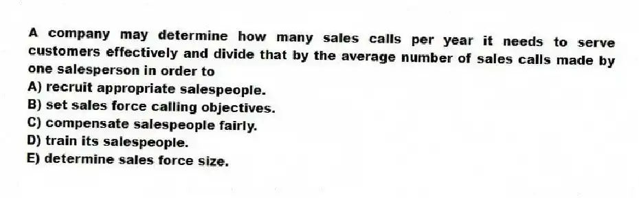 A company may determine how many sales calls per year it needs to serve customers effectively and divide that by the average number of sales calls made by one salesperson in order to
A) recruit appropriate salespeople.
B) set sales force calling objectives.
C) compensate salespeople fairly.
D) train its salespeople.
E) determine sales force size.