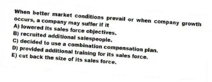 When better market conditions prevail or when company growth occurs, a company may suffer if it
A) lowered its sales force objectives.
B) recruited additional salespeople.
C) decided to use a combination compensation plan.
D) provided additional training for its sales force.
E) cut back the size of its sales force.