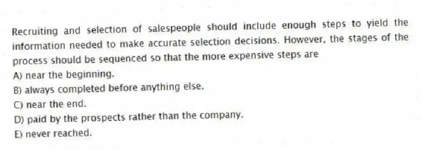 Recruiting and selection of salespeople should include enough steps to yield the information needed to make accurate selection decisions. However, the stages of the process should be sequenced so that the more expensive steps are
A) near the beginning.
B) always completed before anything else.
C) near the end.
D) paid by the prospects rather than the company.
E) never reached.