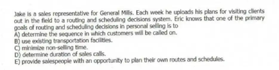 Jake is a sales representative for General Mills. Each week he uploads his plans for visiting clients out in the field to a routing and scheduling decisions system. Eric knows that one of the primary goals of routing and scheduling decisions in personal selling is to
A) determine the sequence in which customers will be called on.
B) use existing transportation facilities.
C) minimize non-selling time.
D) determine duration of sales calls.
E) provide salespeople with an opportunity to plan their own routes and schedules.