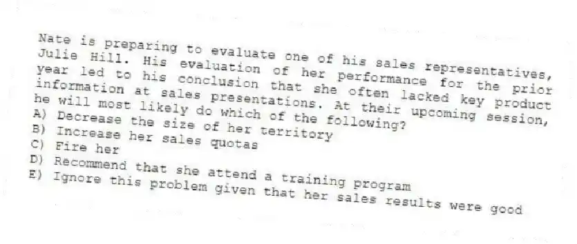 Nate is preparing to evaluate one of his sales representatives, Julie Hill. His evaluation of her performance for the prior year led to his conclusion that she often lacked key product information at sales presentations. At their upcoming session, he will most likely do which of the following?
A) Decrease the size of her territory
B) Increase her sales quotas
C) Fire her
D) Recommend that she attend a training program
E) Ignore this problem given that her sales results were good
