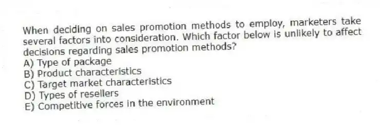 When deciding on sales promotion methods to employ, marketers take several factors into consideration. Which factor below is unlikely to affect decisions regarding sales promotion methods?
A) Type of package
B) Product characteristics
C) Target market characteristics
D) Types of resellers
E) Competitive forces in the environment