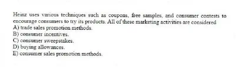 Heinz uses various techniques such as coupons, free samples, and consumer contests to encourage consumers to try its products. All of these marketing activities are considered
A) trade sales promotion methods.
B) consumer incentives.
C) consumer sweepstakes.
D) buying allowances.
E) consumer sales promotion methods.