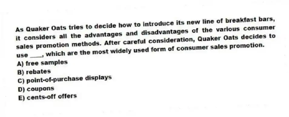 As Quaker Oats tries to decide how to introduce its new line of breakfast bars, it considers all the advantages and disadvantages of the various consumer sales promotion methods. After careful consideration, Quaker Oats decides to use ____, which are the most widely used form of consumer sales promotion.
A) free samples
B) rebates
C) point-of-purchase displays
D) coupons
E) cents-off offers