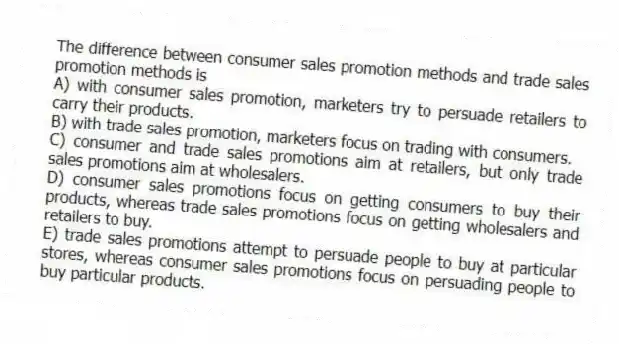 The difference between consumer sales promotion methods and trade sales promotion methods is
A) with consumer sales promotion, marketers try to persuade retailers to carry their products.
B) with trade sales promotion, marketers focus on trading with consumers.
C) consumer and trade sales promotions aim at retailers, but only trade sales promotions aim at wholesalers.
D) consumer sales promotions focus on getting consumers to buy their products, whereas trade sales promotions focus on getting wholesalers and retailers to buy.
E) trade sales promotions attempt to persuade people to buy at particular stores, whereas consumer sales promotions focus on persuading people to buy particular products.