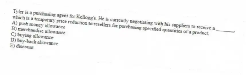 Tyler is a purchasing agent for Kellogg's. He is currently negotiating with his suppliers to receive a _______, which is a temporary price reduction to resellers for purchasing specified quantities of a product.
A) push money allowance
B) merchandise allowance
C) buying allowance
D) buy-back allowance
E) discount
