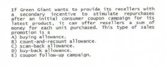 If Green Giant wants to provide its resellers with a secondary incentive to stimulate repurchases after an initial consumer coupon campaign for its latest product, it can offer resellers a sum of money for each unit purchased. This type of sales promotion is a
A) buying allowance.
B) count-and-recount allowance.
C) scan-back allowance.
D) buy-back allowance.
E) coupon follow-up campaign.