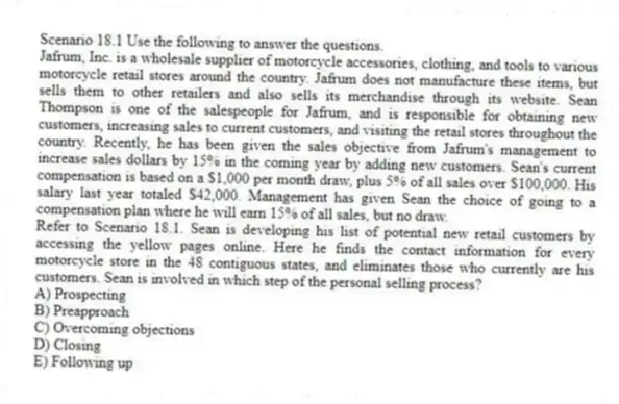 Scenario 18.1 Use the following to answer the questions.
Jafrum, Inc. is a wholesale supplier of motorcycle accessories, clothing, and tools to various motorcycle retail stores around the country. Jafrum does not manufacture these items, but sells them to other retailers and also sells its merchandise through its website. Sean Thompson is one of the salespeople for Jafrum, and is responsible for obtaining new customers, increasing sales to current customers, and visiting the retail stores throughout the country. Recently, he has been given the sales objective from Jafrum's management to increase sales dollars by 15% in the coming year by adding new customers. Sean's current compensation is based on a $1,000 per month draw, plus 5% of all sales over $100,000. His salary last year totaled $42,000. Management has given Sean the choice of going to a compensation plan where he will earn 15% of all sales, but no draw.
Refer to Scenario 18.1. Sean is developing his list of potential new retail customers by accessing the yellow pages online. Here he finds the contact information for every motorcycle store in the 48 contiguous states, and eliminates those who currently are his customers. Sean is involved in which step of the personal selling process?
A) Prospecting
B) Preapproach
C) Overcoming objections
D) Closing
E) Following up