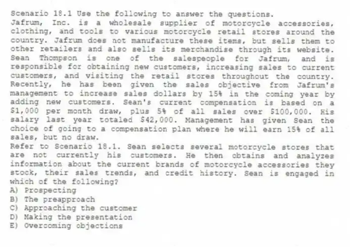 Scenario 18.1 Use the following to answer the questions.
Jafrum, Inc. is a wholesale supplier of motorcycle accessories, clothing, and tools to various motorcycle retail stores around the country. Jafrum does not manufacture these items, but sells them to other retailers and also sells its merchandise through its website. Sean Thompson is one of the salespeople for Jafrum, and is responsible for obtaining new customers, increasing sales to current customers, and visiting the retail stores throughout the country. Recently, he has been given the sales objective from Jafrum's management to increase sales dollars by 15% in the coming year by adding new customers. Sean's current compensation is based on a $1,000 per month draw, plus 5% of all sales over $100,000. His salary last year totaled $42,000. Management has given Sean the choice of going to a compensation plan where he will earn 15% of all sales, but no draw.
Refer to Scenario 18.1. Sean selects several motorcycle stores that are not currently his customers. He then obtains and analyzes information about the current brands of motorcycle accessories they stock, their sales trends, and credit history. Sean is engaged in which of the following?
A) Prospecting
B) The preapproach
C) Approaching the customer
D) Making the presentation
E) Overcoming objections