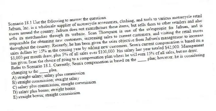 Scenario 18.1 Use the following to answer the questions.
Jafrum, Inc. is a wholesale supplier of motorcycle accessories, clothing, and tools to various motorcycle retail stores around the country. Jafrum does not manufacture these items, but sells them to other retailers and also sells its merchandise through its website. Sean Thompson is one of the salespeople for Jafrum, and is responsible for obtaining new customers, increasing sales to current customers, and visiting the retail stores throughout the country. Recently, he has been given the sales objective from Jafrum's management to increase sales dollars by 15% in the coming year by adding new customers. Sean's current compensation is based on a $1,000 per month draw, plus 5% of all sales over $100,000. His salary last year totaled $42,000. Management has given Sean the choice of going to a compensation plan where he will earn 15% of all sales, but no draw.
Refer to Scenario 18.1. Currently, Sean's compensation is based on the ____ plan; however, he is considering changing to the ____ plan.
A) straight salary; salary plus commission
B) straight commission; straight salary
C) salary plus commission; straight commission
D) salary plus bonus; straight bonus
E) straight bonus; straight commission
