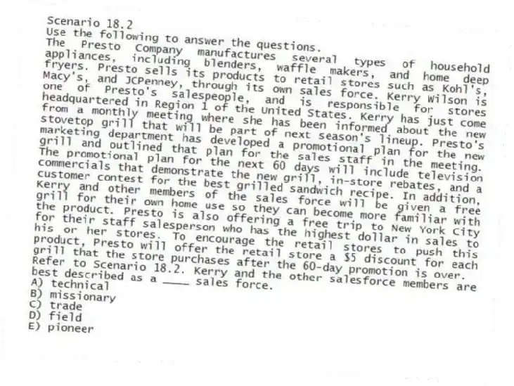 Scenario 18.2
Use the following to answer the questions.
The Presto Company manufactures several types of household appliances, including blenders, waffle makers, and home deep fryers. Presto sells its products to retail stores such as Kohl's, Macy's, and JCPenney, through its own sales force. Kerry Wilson is one of Presto's salespeople, and is responsible for stores headquartered in Region 1 of the United States. Kerry has just come from a monthly meeting where she has been informed about the new stovetop grill that will be part of next season's lineup. Presto's marketing department has developed a promotional plan for the new grill and outlined that plan for the sales staff in the meeting. The promotional plan for the next 60 days will include television commercials that demonstrate the new grill, in-store rebates, and a customer contest for the best grilled sandwich recipe. In addition, Kerry and other members of the sales force will be given a free grill for their own home use so they can become more familiar with the product. Presto is also offering a free trip to New York City for their staff salesperson who has the highest dollar in sales to his or her stores. To encourage the retail stores to push this product, Presto will offer the retail store a $5 discount for each grill that the store purchases after the 60-day promotion is over.
Refer to Scenario 18.2. Kerry and the other salesforce members are best described as a ____ sales force.
A) technical
B) missionary
C) trade
D) field
E) pioneer