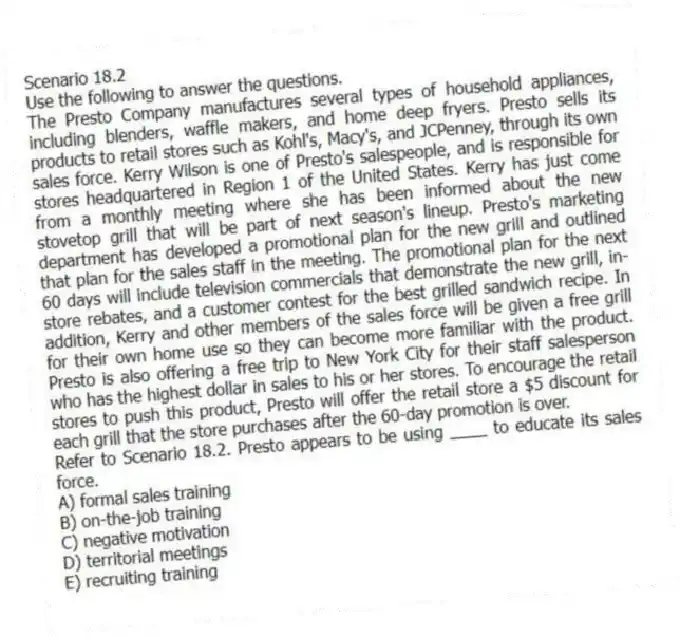 Scenario 18.2
Use the following to answer the questions.
The Presto Company manufactures several types of household appliances, including blenders, waffle makers, and home deep fryers. Presto sells its products to retail stores such as Kohl's, Macy's, and JCPenney, through its own sales force. Kerry Wilson is one of Presto's salespeople, and is responsible for stores headquartered in Region 1 of the United States. Kerry has just come from a monthly meeting where she has been informed about the new stovetop grill that will be part of next season's lineup. Presto's marketing department has developed a promotional plan for the new grill and outlined that plan for the sales staff in the meeting. The promotional plan for the next 60 days will include television commercials that demonstrate the new grill, in-store rebates, and a customer contest for the best grilled sandwich recipe. In addition, Kerry and other members of the sales force will be given a free grill for their own home use so they can become more familiar with the product. Presto is also offering a free trip to New York City for their staff salesperson who has the highest dollar in sales to his or her stores. To encourage the retail stores to push this product, Presto will offer the retail store a $5 discount for each grill that the store purchases after the 60-day promotion is over.
Refer to Scenario 18.2. Presto appears to be using ____ to educate its sales force.
A) formal sales training
B) on-the-job training
C) negative motivation
D) territorial meetings
E) recruiting training