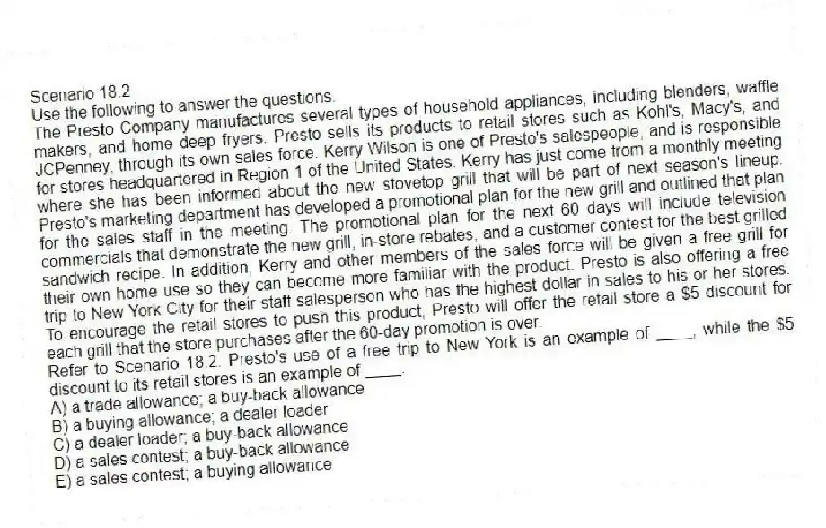 Scenario 18.2
Use the following to answer the questions.
The Presto Company manufactures several types of household appliances, including blenders, waffle makers, and home deep fryers. Presto sells its products to retail stores such as Kohl's, Macy's, and JCPenney, through its own sales force. Kerry Wilson is one of Presto's salespeople, and is responsible for stores headquartered in Region 1 of the United States. Kerry has just come from a monthly meeting where she has been informed about the new stovetop grill that will be part of next season's lineup. Presto's marketing department has developed a promotional plan for the new grill and outlined that plan for the sales staff in the meeting. The promotional plan for the next 60 days will include television commercials that demonstrate the new grill, in-store rebates, and a customer contest for the best grilled sandwich recipe. In addition, Kerry and other members of the sales force will be given a free grill for their own home use so they can become more familiar with the product. Presto is also offering a free trip to New York City for their staff salesperson who has the highest dollar in sales to his or her stores. To encourage the retail stores to push this product, Presto will offer the retail store a $5 discount for each grill that the store purchases after the 60-day promotion is over.
Refer to Scenario 18.2. Presto's use of a free trip to New York is an example of ____, while the $5 discount to its retail stores is an example of ____.
A) a trade allowance; a buy-back allowance
B) a buying allowance; a dealer loader
C) a dealer loader; a buy-back allowance
D) a sales contest; a buy-back allowance
E) a sales contest; a buying allowance