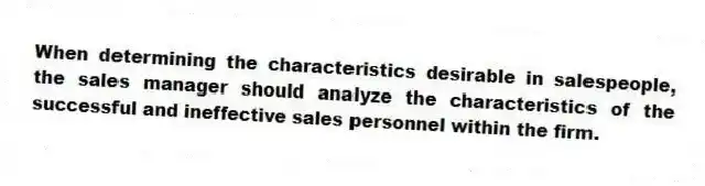 When determining the characteristics desirable in salespeople, the sales manager should analyze the characteristics of the successful and ineffective sales personnel within the firm.