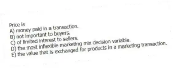 Price is
A) money paid in a transaction.
B) not important to buyers.
C) of limited interest to sellers.
D) the most inflexible marketing mix decision variable.
E) the value that is exchanged for products in a marketing transaction.