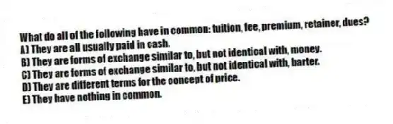 What do all of the following have in common: tuition, fee, premium, retainer, dues?
A) They are all usually paid in cash.
B) They are forms of exchange similar to, but not identical with, money.
C) They are forms of exchange similar to, but not identical with, barter.
D) They are different terms for the concept of price.
E) They have nothing in common.