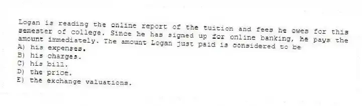 Logan is reading the online report of the tuition and fees he owes for this semester of college. Since he has signed up for online banking, he pays the amount immediately. The amount Logan just paid is considered to be
A) his expenses.
B) his charges.
C) his bill.
D) the price.
E) the exchange valuations.