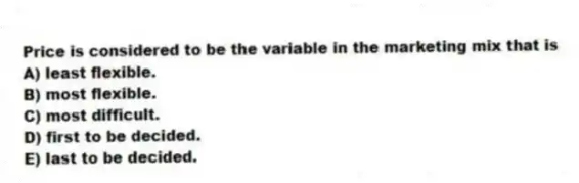 Price is considered to be the variable in the marketing mix that is
A) least flexible.
B) most flexible.
C) most difficult.
D) first to be decided.
E) last to be decided.