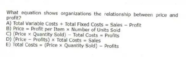 What equation shows organizations the relationship between price and profit?
A) Total Variable Costs + Total Fixed Costs = Sales − Profit
B) Price = Profit per Item × Number of Units Sold
C) (Price × Quantity Sold) − Total Costs = Profits
D) (Price − Profits) × Total Costs = Sales
E) Total Costs = (Price × Quantity Sold) − Profits