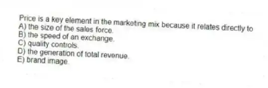 Price is a key element in the marketing mix because it relates directly to
A) the size of the sales force.
B) the speed of an exchange.
C) quality controls.
D) the generation of total revenue.
E) brand image.
