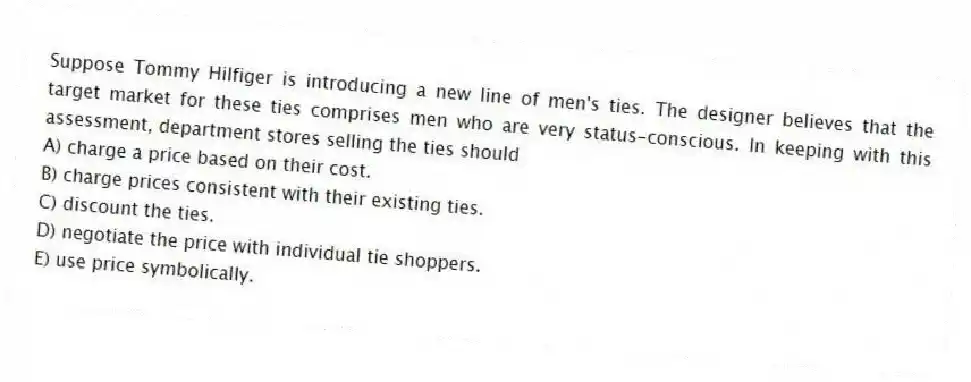 Suppose Tommy Hilfiger is introducing a new line of men's ties. The designer believes that the target market for these ties comprises men who are very status-conscious. In keeping with this assessment, department stores selling the ties should
A) charge a price based on their cost.
B) charge prices consistent with their existing ties.
C) discount the ties.
D) negotiate the price with individual tie shoppers.
E) use price symbolically.