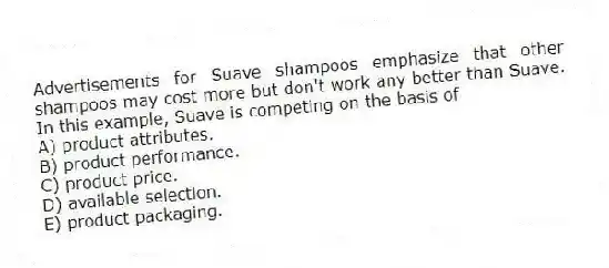 Advertisements for Suave shampoos emphasize that other shampoos may cost more but don't work any better than Suave. In this example, Suave is competing on the basis of
A) product attributes.
B) product performance.
C) product price.
D) available selection.
E) product packaging.