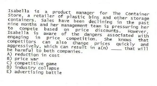 Isabella is a product manager for The Container Store, a retailer of plastic bins and other storage containers. Sales have been declining in the past nine months and her management team is pressuring her to compete based on price discounts. However, Isabella is aware of the dangers associated with engaging in price competition. She knows that competitors can also change prices quickly and aggressively, which can result in a(n) ____ that will be harmful to both companies.
A) reduction in cost
B) price war
C) competitive game
D) industry collapse
E) advertising battle