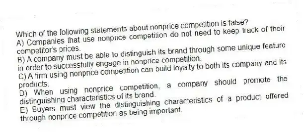 Which of the following statements about nonprice competition is false?
A) Companies that use nonprice competition do not need to keep track of their competitor's prices.
B) A company must be able to distinguish its brand through some unique feature in order to successfully engage in nonprice competition.
C) A firm using nonprice competition can build loyalty to both its company and its products.
D) When using nonprice competition, a company should promote the distinguishing characteristics of its brand.
E) Buyers must view the distinguishing characteristics of a product offered through nonprice competition as being important.