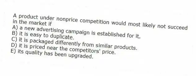 A product under nonprice competition would most likely not succeed in the market if
A) a new advertising campaign is established for it.
B) it is easy to duplicate.
C) it is packaged differently from similar products.
D) it is priced near the competitors' price.
E) its quality has been upgraded.