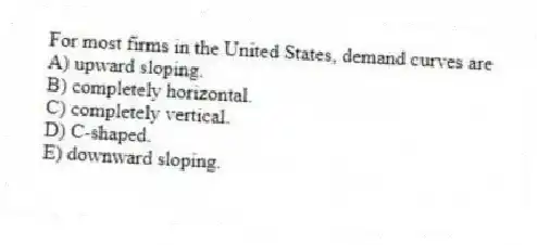 For most firms in the United States, demand curves are
A) upward sloping.
B) completely horizontal.
C) completely vertical.
D) C-shaped.
E) downward sloping.