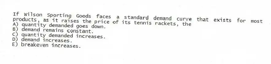If Wilson Sporting Goods faces a standard demand curve that exists for most products, as it raises the price of its tennis rackets, the
A) quantity demanded goes down.
B) demand remains constant.
C) quantity demanded increases.
D) demand increases.
E) breakeven increases.