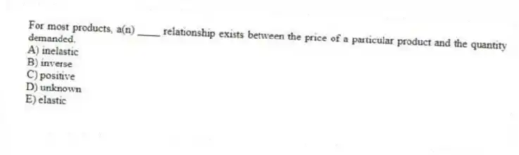 For most products, a(n) ____ relationship exists between the price of a particular product and the quantity demanded.
A) inelastic
B) inverse
C) positive
D) unknown
E) elastic