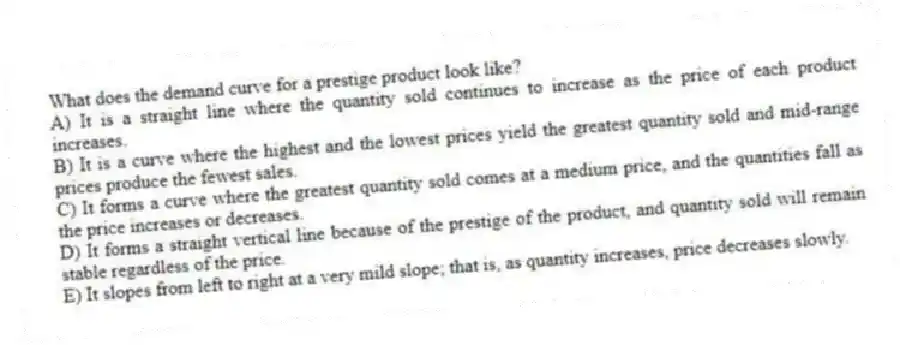 What does the demand curve for a prestige product look like?
A) It is a straight line where the quantity sold continues to increase as the price of each product increases.
B) It is a curve where the highest and the lowest prices yield the greatest quantity sold and mid-range prices produce the fewest sales.
C) It forms a curve where the greatest quantity sold comes at a medium price, and the quantities fall as the price increases or decreases.
D) It forms a straight vertical line because of the prestige of the product, and quantity sold will remain stable regardless of the price.
E) It slopes from left to right at a very mild slope; that is, as quantity increases, price decreases slowly.