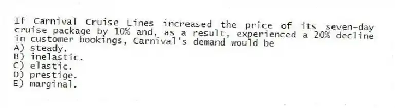 If Carnival Cruise Lines increased the price of its seven-day cruise package by 10% and, as a result, experienced a 20% decline in customer bookings, Carnival's demand would be
A) steady.
B) inelastic.
C) elastic.
D) prestige.
E) marginal.