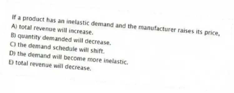 If a product has an inelastic demand and the manufacturer raises its price,
A) total revenue will increase.
B) quantity demanded will decrease.
C) the demand schedule will shift.
D) the demand will become more inelastic.
E) total revenue will decrease.