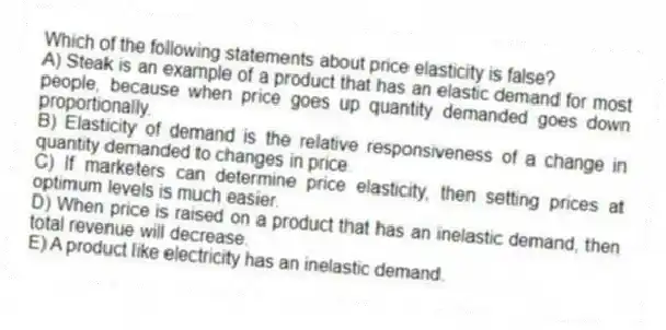 Which of the following statements about price elasticity is false?
A) Steak is an example of a product that has an elastic demand for most people, because when price goes up quantity demanded goes down proportionally.
B) Elasticity of demand is the relative responsiveness of a change in quantity demanded to changes in price.
C) If marketers can determine price elasticity, then setting prices at optimum levels is much easier.
D) When price is raised on a product that has an inelastic demand, then total revenue will decrease.
E) A product like electricity has an inelastic demand.