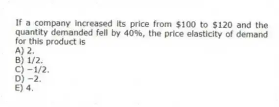 If a company increased its price from $100 to $120 and the quantity demanded fell by 40%, the price elasticity of demand for this product is
A) 2.
B) 1/2.
C) −1/2.
D) −2.
E) 4.