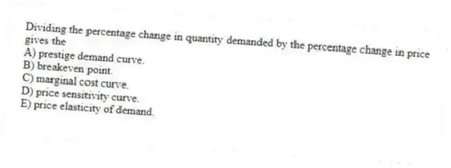 Dividing the percentage change in quantity demanded by the percentage change in price gives the
A) prestige demand curve.
B) breakeven point.
C) marginal cost curve.
D) price sensitivity curve.
E) price elasticity of demand.
