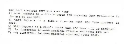 Marginal analysis involves examining
A) what happens to a firm's costs and revenues when production is changed by one unit.
B) what happens to a firm's revenues when one more product is sold.
C) what happens to a firm's costs when one more unit is produced.
D) the difference between marginal revenue and total revenue.
E) the difference between marginal cost and total cost.
