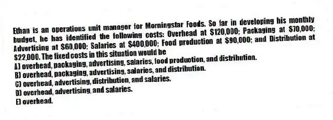 Ethan is an operations unit manager for Morningstar Foods. So far in developing his monthly budget, he has identified the following costs: Overhead at $120,000; Packaging at $70,000; Advertising at $60,000; Salaries at $400,000; Food production at $90,000; and Distribution at $22,000. The fixed costs in this situation would be
A) overhead, packaging, advertising, salaries, food production, and distribution.
B) overhead, packaging, advertising, salaries, and distribution.
C) overhead, advertising, distribution, and salaries.
D) overhead, advertising, and salaries.
E) overhead.