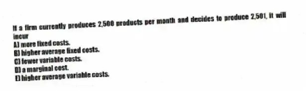 If a firm currently produces 2,500 products per month and decides to produce 2,501, it will incur
A) more fixed costs.
B) higher average fixed costs.
C) fewer variable costs.
D) a marginal cost.
E) higher average variable costs.