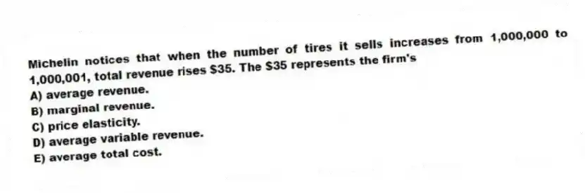 Michelin notices that when the number of tires it sells increases from 1,000,000 to 1,000,001, total revenue rises $35. The $35 represents the firm's
A) average revenue.
B) marginal revenue.
C) price elasticity.
D) average variable revenue.
E) average total cost.