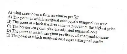 At what point does a firm maximize profit?
A) The point at which marginal cost equals marginal revenue
B) The point at which the firm sells its product at the highest price
C) The breakeven point plus the adjusted marginal cost
D) The point at which marginal profits equal marginal revenue
E) The point at which marginal cost equals marginal profits