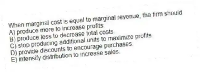 When marginal cost is equal to marginal revenue, the firm should
A) produce more to increase profits.
B) produce less to decrease total costs.
C) stop producing additional units to maximize profits.
D) provide discounts to encourage purchases.
E) intensify distribution to increase sales.