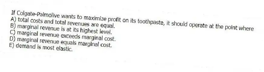 If Colgate-Palmolive wants to maximize profit on its toothpaste, it should operate at the point where
A) total costs and total revenues are equal.
B) marginal revenue is at its highest level.
C) marginal revenue exceeds marginal cost.
D) marginal revenue equals marginal cost.
E) demand is most elastic.