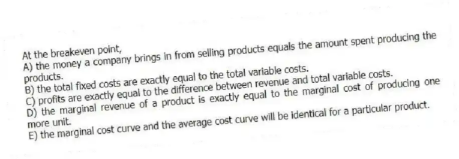 At the breakeven point,
A) the money a company brings in from selling products equals the amount spent producing the products.
B) the total fixed costs are exactly equal to the total variable costs.
C) profits are exactly equal to the difference between revenue and total variable costs.
D) the marginal revenue of a product is exactly equal to the marginal cost of producing one more unit.
E) the marginal cost curve and the average cost curve will be identical for a particular product.