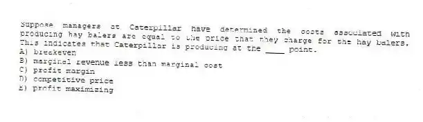 Suppose managers at Caterpillar have determined the costs associated with producing hay balers are equal to the price that they charge for the hay balers. This indicates that Caterpillar is producing at the ____ point.
A) breakeven
B) marginal revenue less than marginal cost
C) profit margin
D) competitive price
E) profit maximizing